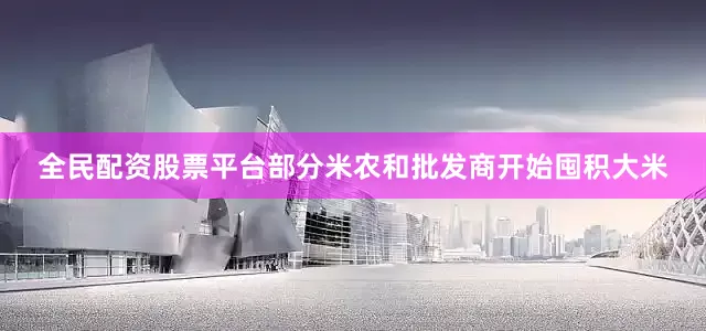 全民配资股票平台部分米农和批发商开始囤积大米
