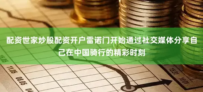 配资世家炒股配资开户雷诺门开始通过社交媒体分享自己在中国骑行的精彩时刻