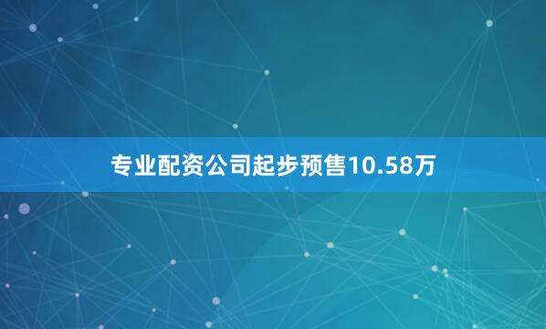 专业配资公司起步预售10.58万