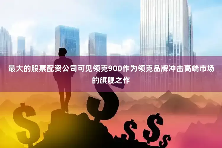 最大的股票配资公司可见领克900作为领克品牌冲击高端市场的旗舰之作