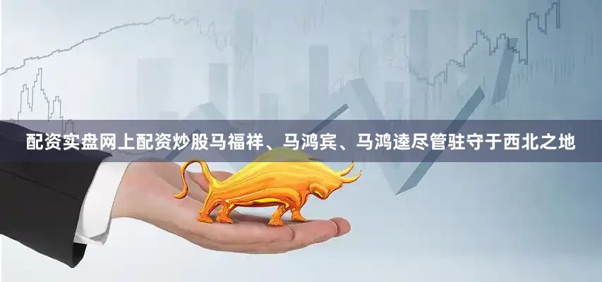 配资实盘网上配资炒股马福祥、马鸿宾、马鸿逵尽管驻守于西北之地