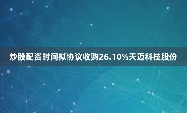 炒股配资时间拟协议收购26.10%天迈科技股份