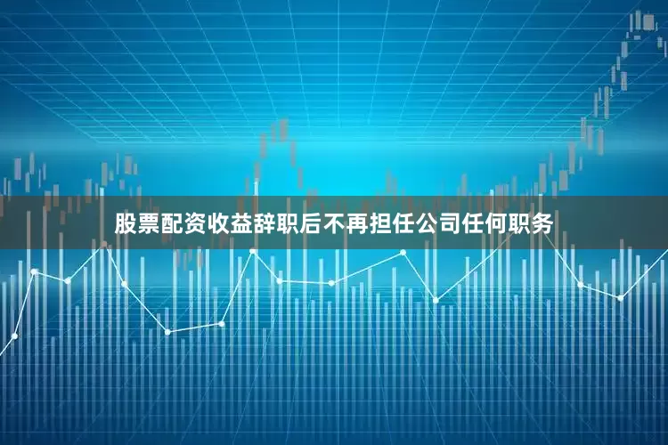 股票配资收益辞职后不再担任公司任何职务