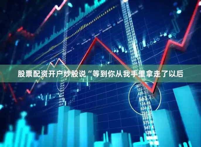 股票配资开户炒股说“等到你从我手里拿走了以后