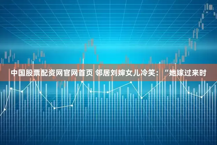 中国股票配资网官网首页 邻居刘婶女儿冷笑：“她嫁过来时