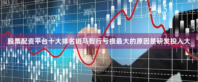 股票配资平台十大排名斑马智行亏损最大的原因是研发投入大