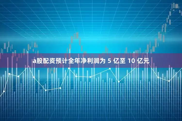 a股配资预计全年净利润为 5 亿至 10 亿元