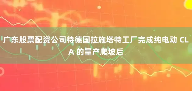 广东股票配资公司待德国拉施塔特工厂完成纯电动 CLA 的量产爬坡后